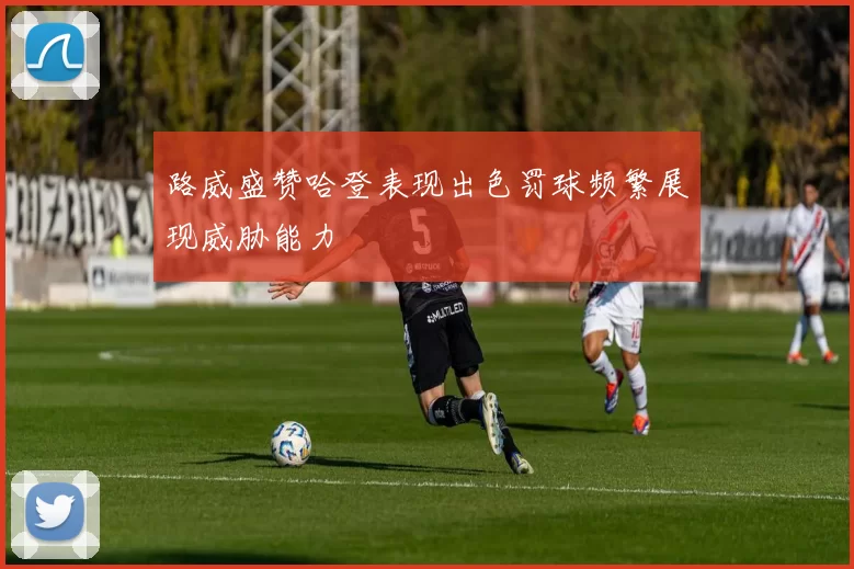 路威盛赞哈登表现出色罚球频繁展现威胁能力