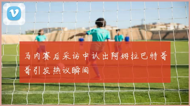 马内赛后采访中认出阿姆拉巴特哥哥引发热议瞬间