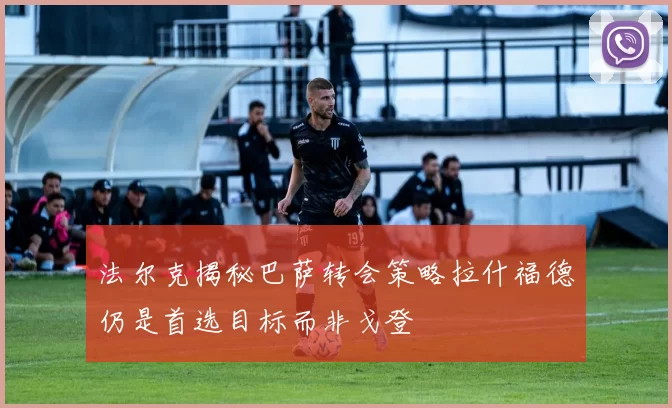 法尔克揭秘巴萨转会策略拉什福德仍是首选目标而非戈登