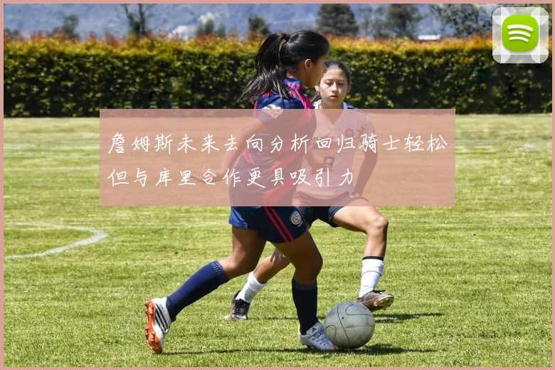 詹姆斯未来去向分析回归骑士轻松但与库里合作更具吸引力