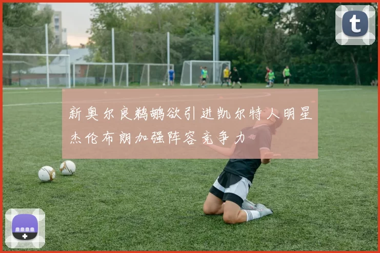 新奥尔良鹈鹕欲引进凯尔特人明星杰伦布朗加强阵容竞争力