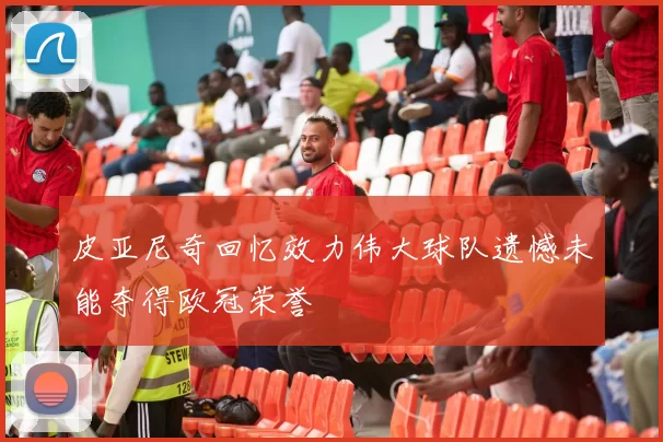 皮亚尼奇回忆效力伟大球队遗憾未能夺得欧冠荣誉