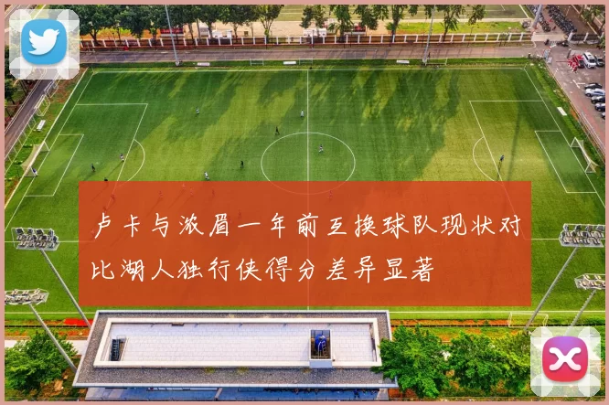 卢卡与浓眉一年前互换球队现状对比湖人独行侠得分差异显著