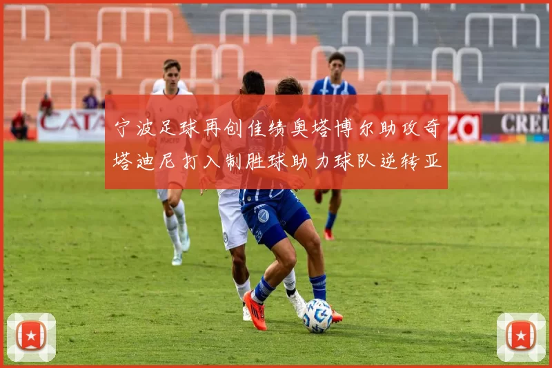 宁波足球再创佳绩奥塔博尔助攻奇塔迪尼打入制胜球助力球队逆转亚泰