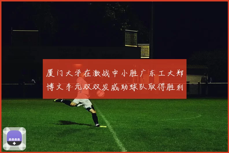 厦门大学在激战中小胜广东工大郑博文李元双双发威助球队取得胜利