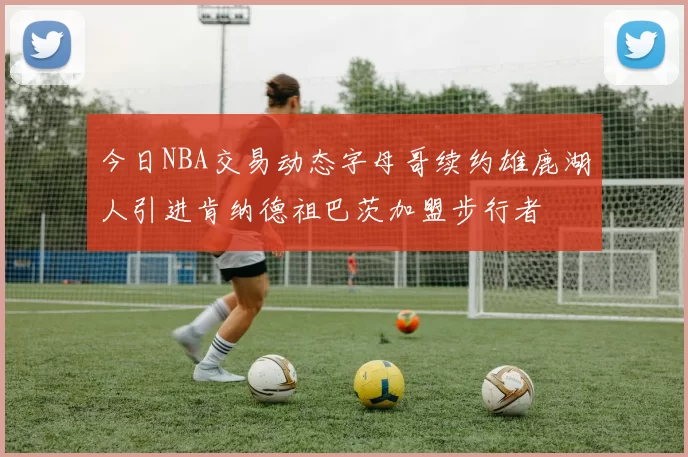 今日NBA交易动态字母哥续约雄鹿湖人引进肯纳德祖巴茨加盟步行者