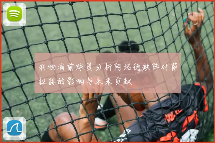 利物浦前球员分析阿诺德缺阵对萨拉赫的影响与未来贡献