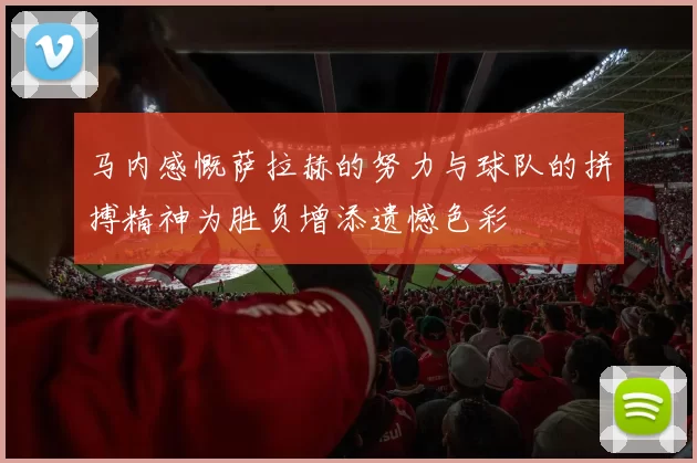 马内感慨萨拉赫的努力与球队的拼搏精神为胜负增添遗憾色彩