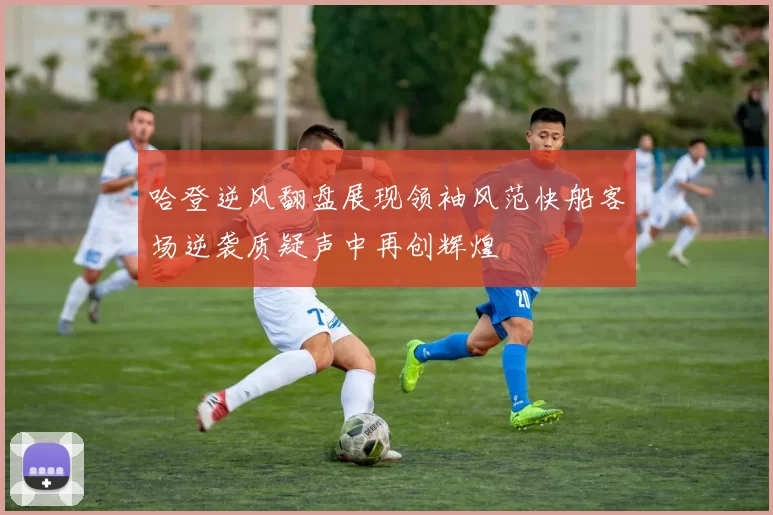 哈登逆风翻盘展现领袖风范快船客场逆袭质疑声中再创辉煌